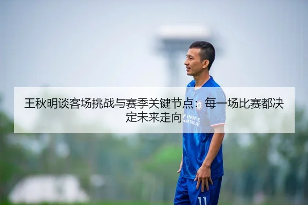 王秋明谈客场挑战与赛季关键节点：每一场比赛都决定未来走向